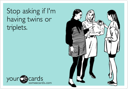 Stop asking if I'm
having twins or
triplets.