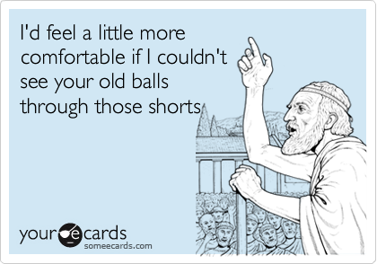 I'd feel a little more
comfortable if I couldn't
see your old balls
through those shorts