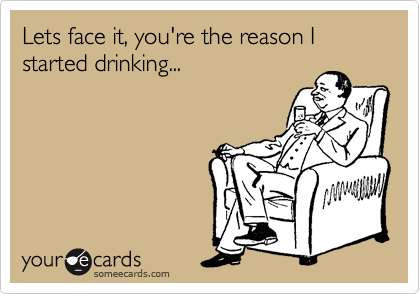 Lets face it, you're the reason I started drinking...