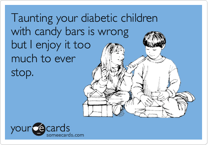 Taunting your diabetic children
with candy bars is wrong
but I enjoy it too
much to ever
stop.
