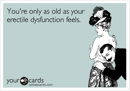 You're only as old as your
erectile dysfunction feels.