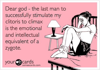Dear god - the last man to
successfully stimulate my
clitoris to climax
is the emotional
and intellectual
equivalent of a
zygote.