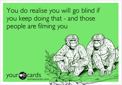 You do realise you will go blind if you keep doing that - and those people are filming you