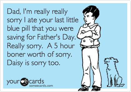 Dad, I'm really really
sorry I ate your last little 
blue pill that you were
saving for Father's Day.
Really sorry.  A 5 hour 
boner worth of sorry.  
Daisy is sorry too.
