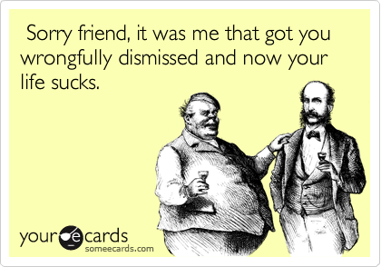  Sorry friend, it was me that got you wrongfully dismissed and now your life sucks.