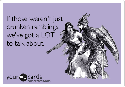
If those weren't just
drunken ramblings,
we've got a LOT
to talk about.


