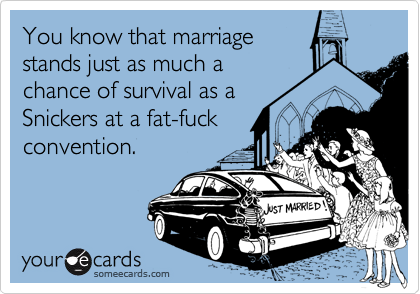 You know that marriagestands just as much achance of survival as aSnickers at a fat-fuckconvention.