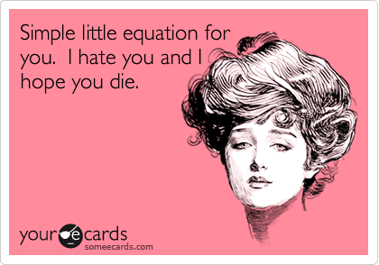 Simple little equation for
you.  I hate you and I
hope you die.