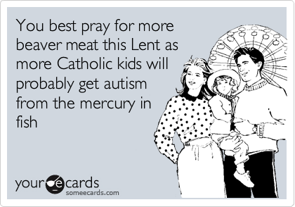 You best pray for more
beaver meat this Lent as
more Catholic kids will
probably get autism
from the mercury in
fish
