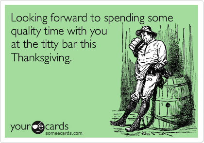 Looking forward to spending some quality time with you
at the titty bar this
Thanksgiving.