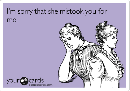 I'm sorry that she mistook you for me.