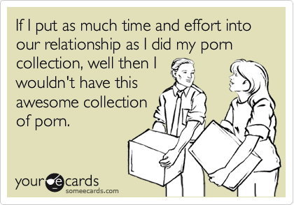 If I put as much time and effort into our relationship as I did my porn collection, well then I
wouldn't have this
awesome collection
of porn.