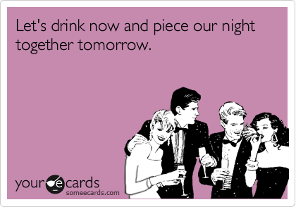 Let's drink now and piece our night together tomorrow. 