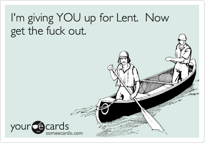 I'm giving YOU up for Lent.  Now get the fuck out.
