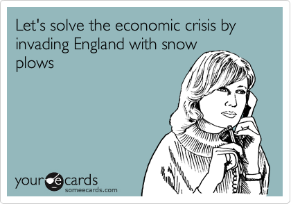 Let's solve the economic crisis by invading England with snow
plows