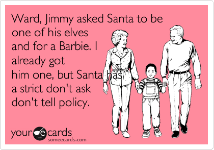 Ward, Jimmy asked Santa to be
one of his elves
and for a Barbie. I
already got
him one, but Santa has
a strict don't ask
don't tell policy.