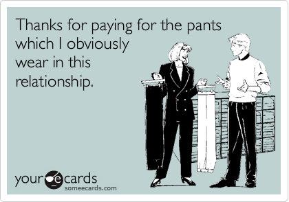 Thanks for paying for the pants
which I obviously 
wear in this
relationship.