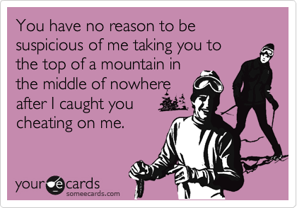 You have no reason to be suspicious of me taking you to 
the top of a mountain in 
the middle of nowhere 
after I caught you
cheating on me.
