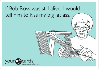 If Bob Ross was still alive, I would tell him to kiss my big fat ass.