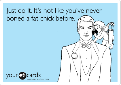 Just do it. It's not like you've never boned a fat chick before.