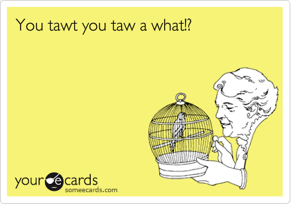You tawt you taw a what!?