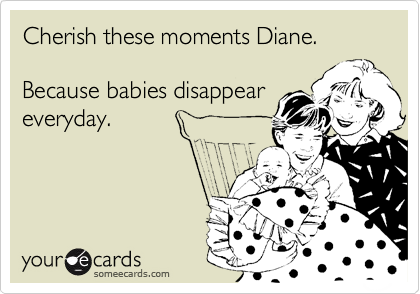 Cherish these moments Diane. 

Because babies disappear
everyday.

