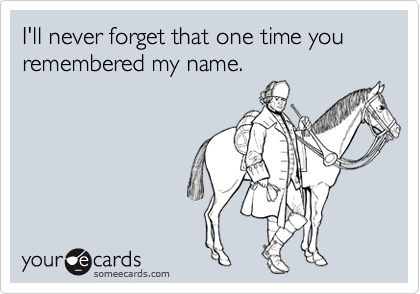 I'll never forget that one time you remembered my name.