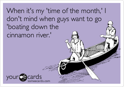 When it's my 'time of the month,' I don't mind when guys want to go
'boating down the
cinnamon river.'
