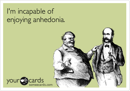 I'm incapable of 
enjoying anhedonia.