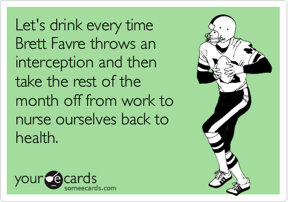 Let's drink every timeBrett Favre throws aninterception and thentake the rest of themonth off from work tonurse ourselves back tohealth.