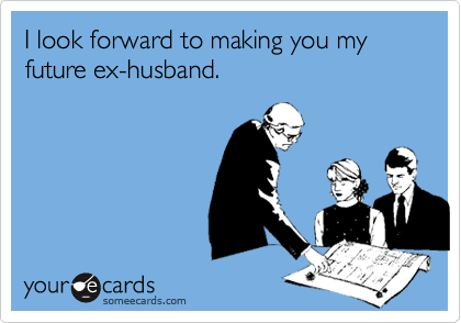 I look forward to making you my future ex-husband. 