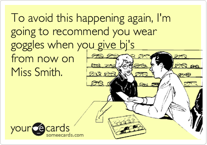 To avoid this happening again, I'm going to recommend you wear goggles when you give bj'sfrom now onMiss Smith.