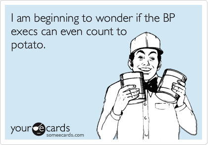 I am beginning to wonder if the BP execs can even count to
potato.