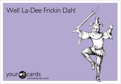 Well La-Dee Frickin Dah!