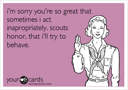 i'm sorry you're so great that
sometimes i act
inapropriately. scouts
honor, that i'll try to
behave. 