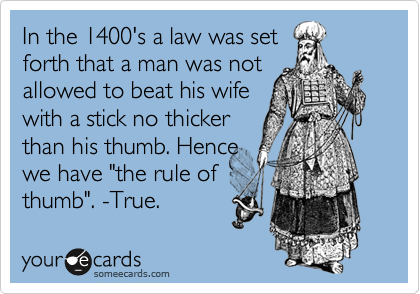 In the 1400's a law was set forth that a man was not allowed to beat his wife with a stick no thicker than his thumb. Hence we have "the rule ofthumb". -True.