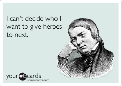 
I can't decide who I
want to give herpes
to next.