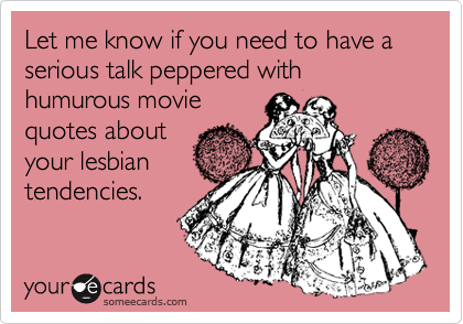 Let me know if you need to have a serious talk peppered with humurous movie
quotes about
your lesbian
tendencies.