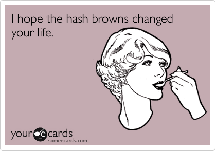 I hope the hash browns changed your life.