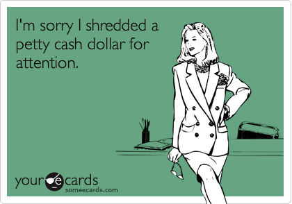 I'm sorry I shredded a
petty cash dollar for
attention.