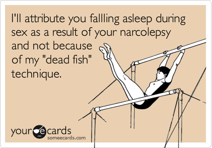 I'll attribute you fallling asleep during sex as a result of your narcolepsy and not because
of my "dead fish"
technique.