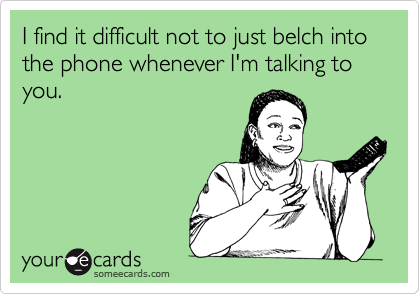I find it difficult not to just belch into the phone whenever I'm talking to you. 