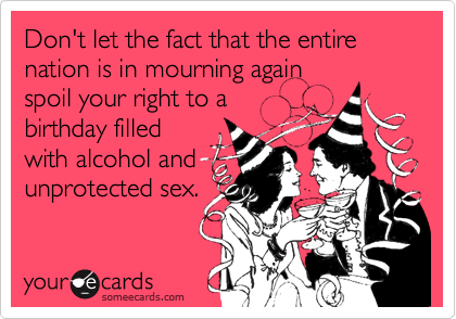 Don't let the fact that the entire nation is in mourning again
spoil your right to a
birthday filled
with alcohol and 
unprotected sex.