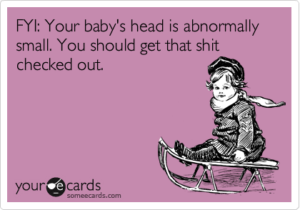 FYI: Your baby's head is abnormally small. You should get that shit
checked out.