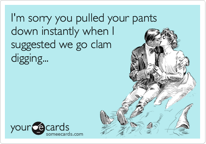 I'm sorry you pulled your pants down instantly when Isuggested we go clamdigging...