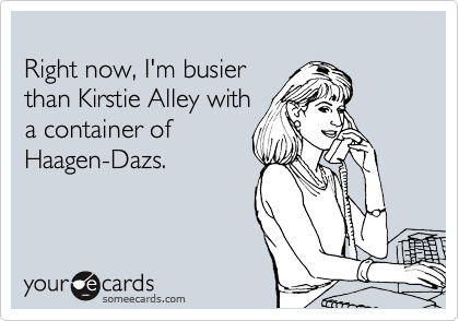 
Right now, I'm busier 
than Kirstie Alley with 
a container of 
Haagen-Dazs.