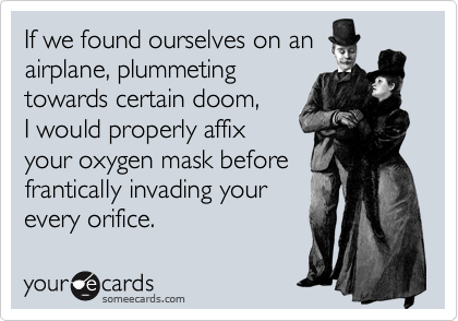 If we found ourselves on an
airplane, plummeting
towards certain doom,
I would properly affix
your oxygen mask before
frantically invading your 
every orifice.