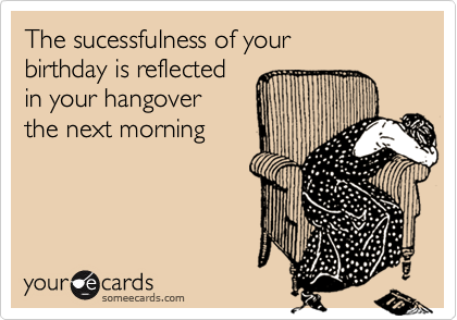 The sucessfulness of your
birthday is reflected 
in your hangover 
the next morning