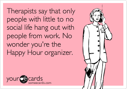Therapists say that only
people with little to no
social life hang out with
people from work. No
wonder you're the
Happy Hour organizer.