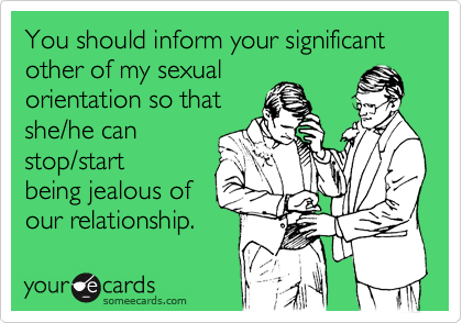 You should inform your significant other of my sexual
orientation so that
she/he can
stop/start
being jealous of
our relationship.